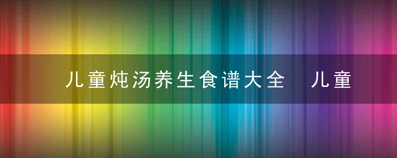 儿童炖汤养生食谱大全 儿童应该这样吃